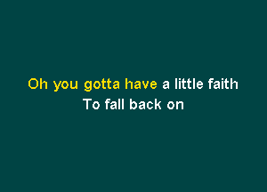 Oh you gotta have a little faith

To fall back on