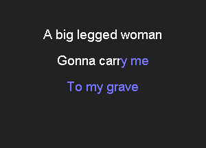 A big legged woman

Gonna carry me

To my grave