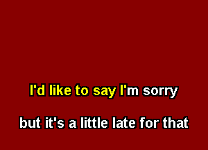 I'd like to say I'm sorry

but it's a little late for that