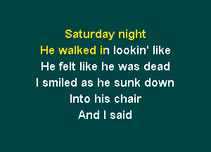 Saturday night
He walked in lookin' like
He felt like he was dead

I smiled as he sunk down
Into his chair
And I said