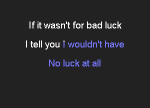 If it wasn't for bad luck

I tell you I wouldn't have

No luck at all