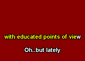 with educated points of view

Oh..but lately