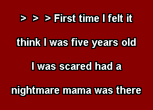 .3 t' First time I felt it

think I was five years old

I was scared had a

nightmare mama was there