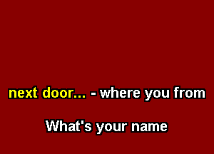 next door... - where you from

What's your name