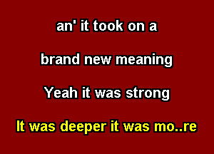 an' it took on a

brand new meaning

Yeah it was strong

It was deeper it was mo..re