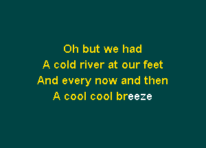 Oh but we had
A cold river at our feet

And every now and then
A cool cool breeze