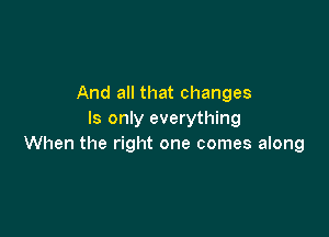 And all that changes

ls only everything
When the right one comes along