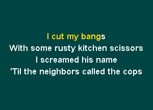 I cut my bangs
With some rusty kitchen scissors

I screamed his name
'Til the neighbors called the cops