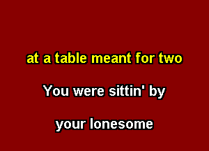at a table meant for two

You were sittin' by

your lonesome