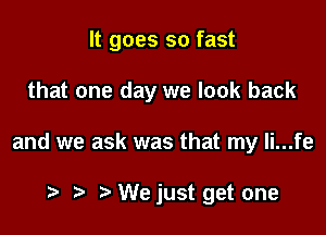 It goes so fast

that one day we look back

and we ask was that my Ii...fe

t t. t We just get one