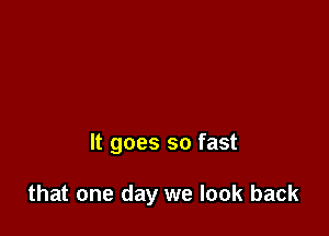 It goes so fast

that one day we look back