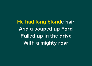 He had long blonde hair
And a souped up Ford

Pulled up in the drive
With a mighty roar