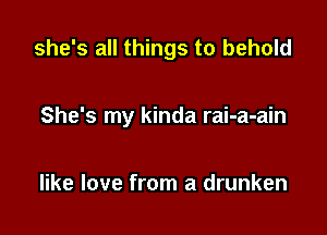 she's all things to behold

She's my kinda rai-a-ain

like love from a drunken