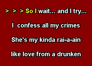 t? t' r) Solwait... andltry...

I confess all my crimes

She's my kinda rai-a-ain

like love from a drunken