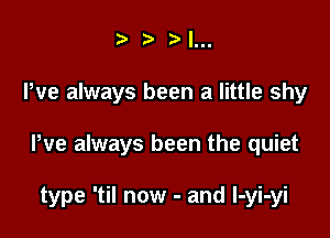 ) I...

We always been a little shy

We always been the quiet

type 'til now - and l-yi-yi