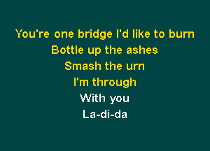 You're one bridge I'd like to burn
Bottle up the ashes
Smash the urn

I'm through
With you
La-di-da