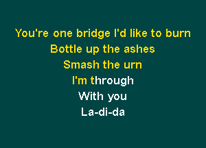 You're one bridge I'd like to burn
Bottle up the ashes
Smash the urn

I'm through
With you
La-di-da