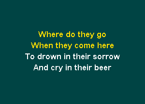 Where do they go
When they come here

To drown in their sorrow
And cry in their beer