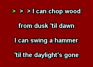 r) I can chop wood
from dusk 'til dawn

I can swing a hammer

'til the daylight's gone