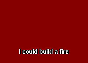 I could build a fire