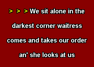 i) t. We sit alone in the
darkest corner waitress

comes and takes our order

an' she looks at us