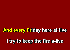 And every Friday here at five

I try to keep the fire a-live