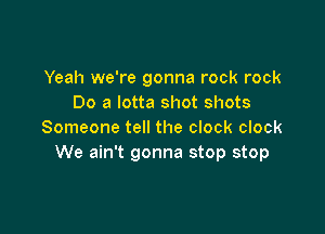 Yeah we're gonna rock rock
Do a lotta shot shots

Someone tell the clock clock
We ain't gonna stop stop