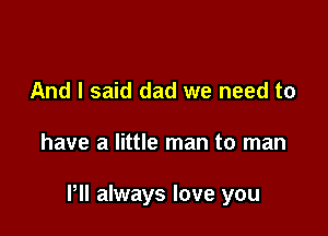 And I said dad we need to

have a little man to man

Pll always love you