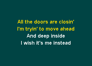 All the doors are closin'
I'm tryin' to move ahead

And deep inside
I wish it's me instead