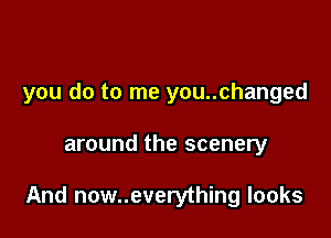 you do to me you..changed

around the scenery

And now..everything looks