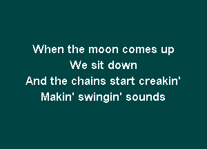 When the moon comes up
We sit down

And the chains start creakin'
Makin' swingin' sounds