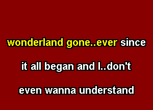 wonderland gone..ever since
it all began and l..don't

even wanna understand