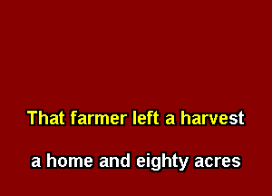 That farmer left a harvest

a home and eighty acres