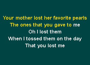 Your mother lost her favorite pearls
The ones that you gave to me
Oh I lost them

When I tossed them on the day
That you lost me