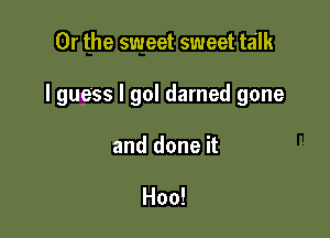 Or the sweet sweet talk

I guess I gol darned gone

and done it

Hoo!
