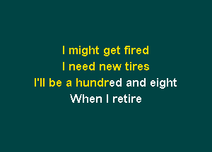 I might get fired
I need new tires

I'll be a hundred and eight
When I retire