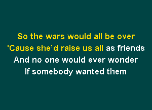 So the wars would all be over
'Cause sheld raise us all as friends
And no one would ever wonder
If somebody wanted them