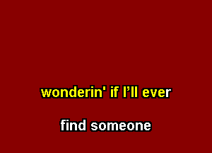 wonderin' if P ever

find someone