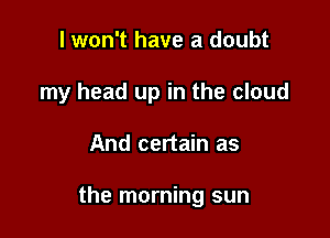 I won't have a doubt
my head up in the cloud

And certain as

the morning sun
