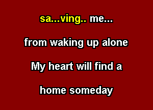 sa...ving.. me...
from waking up alone

My heart will find a

home someday