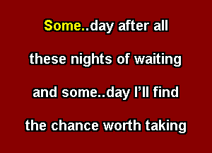 Some..day after all
these nights of waiting

and some..day Pll find

the chance worth taking