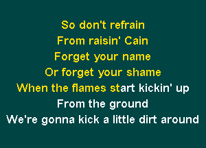 So don't refrain
From raisin' Cain
Forget your name
Or forget your shame
When the flames start kickin' up
From the ground
We're gonna kick a little dirt around