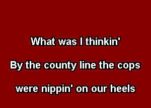What was I thinkin'

By the county line the cops

were nippin' on our heels