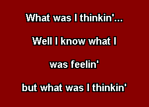 What was I thinkin'...
Well I know what I

was feelin'

but what was I thinkin'