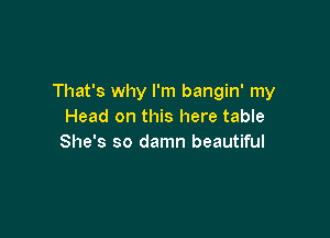 That's why I'm bangin' my
Head on this here table

She's so damn beautiful