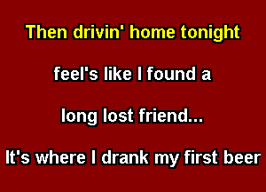 Then drivin' home tonight
feel's like I found a
long lost friend...

It's where I drank my first beer