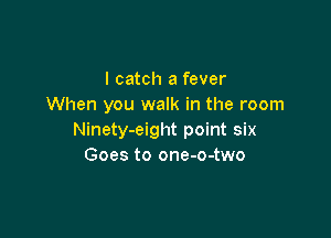 I catch a fever
When you walk in the room

Ninety-eight point six
Goes to one-o-two