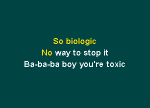 So biologic
No way to stop it

Ba-ba-ba boy you're toxic