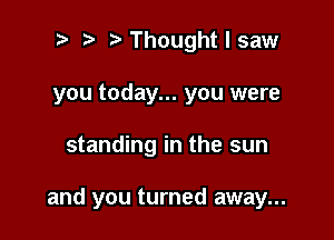 o ?w t' Thought I saw
you today... you were

standing in the sun

and you turned away...