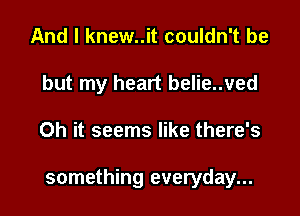 And I knew..it couldn't be
but my heart belie..ved

Oh it seems like there's

something everyday...